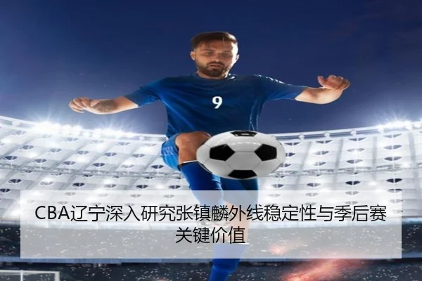 CBA辽宁深入研究张镇麟外线稳定性与季后赛关键价值