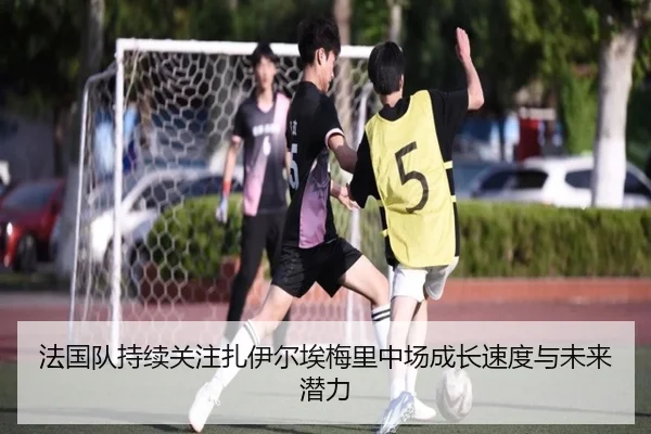法国队持续关注扎伊尔埃梅里中场成长速度与未来潜力