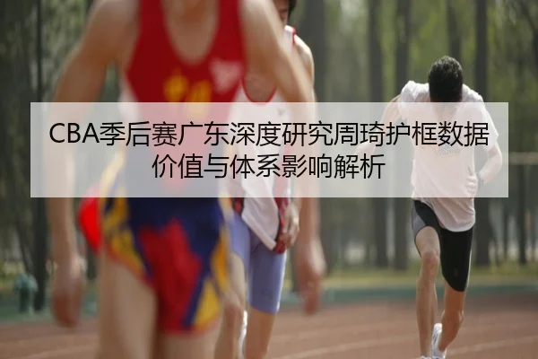 CBA季后赛广东深度研究周琦护框数据价值与体系影响解析