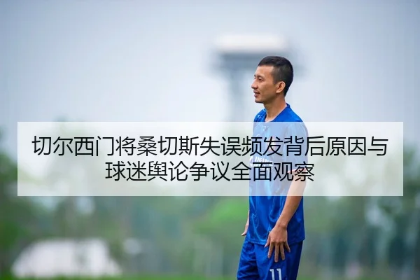 切尔西门将桑切斯失误频发背后原因与球迷舆论争议全面观察