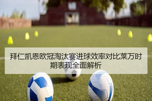拜仁凯恩欧冠淘汰赛进球效率对比莱万时期表现全面解析