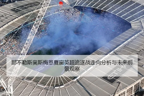 那不勒斯奥斯梅恩夏窗英超追逐战走向分析与未来前景观察