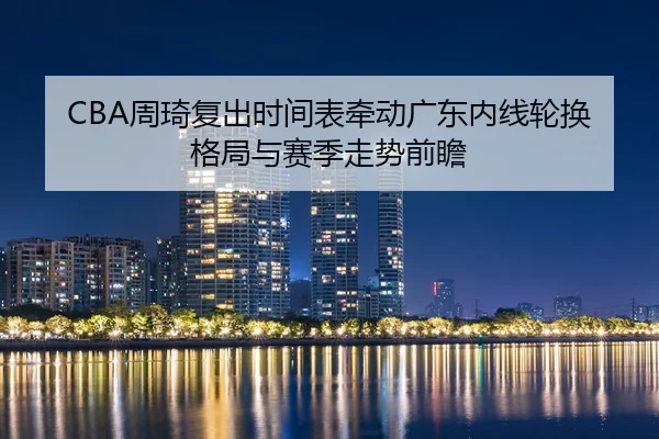 CBA周琦复出时间表牵动广东内线轮换格局与赛季走势前瞻