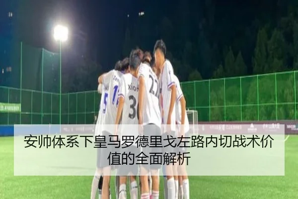 安帅体系下皇马罗德里戈左路内切战术价值的全面解析