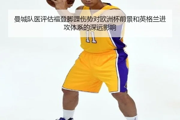 曼城队医评估福登脚踝伤势对欧洲杯前景和英格兰进攻体系的深远影响