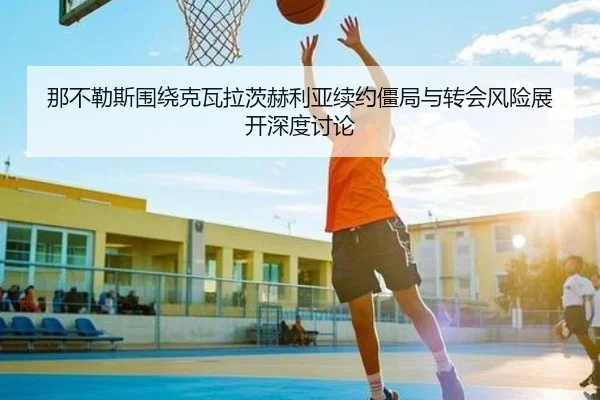 那不勒斯围绕克瓦拉茨赫利亚续约僵局与转会风险展开深度讨论