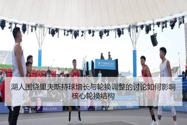 湖人围绕里夫斯持球增长与轮换调整的讨论如何影响核心轮换结构