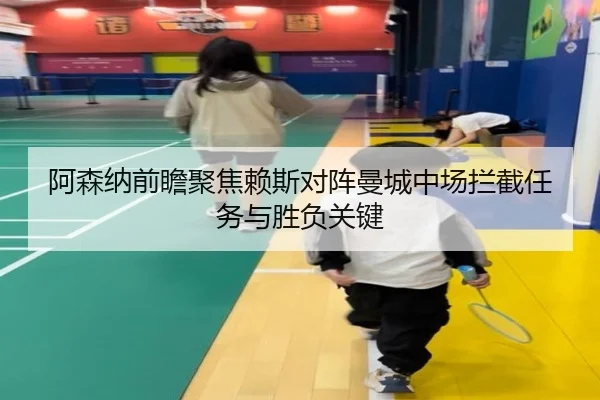 阿森纳前瞻聚焦赖斯对阵曼城中场拦截任务与胜负关键
