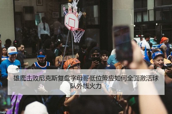 雄鹿击败尼克斯复盘字母哥低位策应如何全面激活球队外线火力