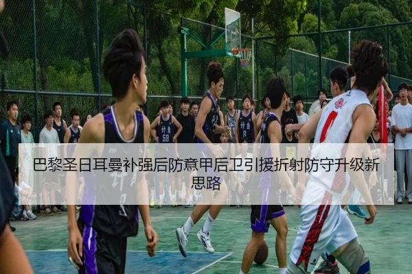 巴黎圣日耳曼补强后防意甲后卫引援折射防守升级新思路